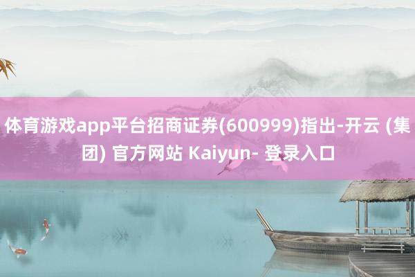 体育游戏app平台招商证券(600999)指出-开云 (集团) 官方网站 Kaiyun- 登录入口