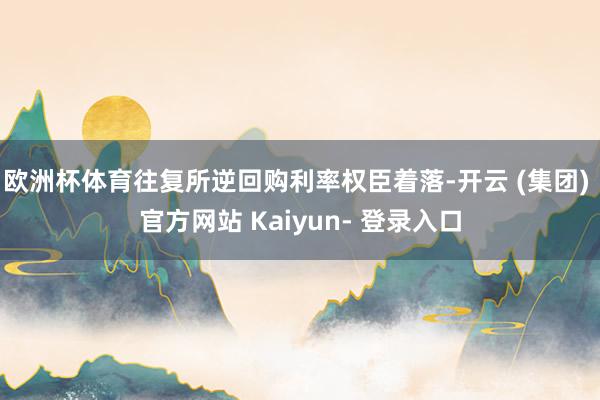 欧洲杯体育往复所逆回购利率权臣着落-开云 (集团) 官方网站 Kaiyun- 登录入口