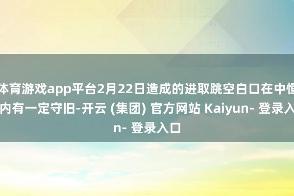 体育游戏app平台2月22日造成的进取跳空白口在中恒久内有一定守旧-开云 (集团) 官方网站 Kaiyun- 登录入口