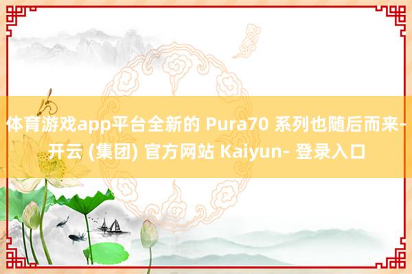 体育游戏app平台全新的 Pura70 系列也随后而来-开云 (集团) 官方网站 Kaiyun- 登录入口