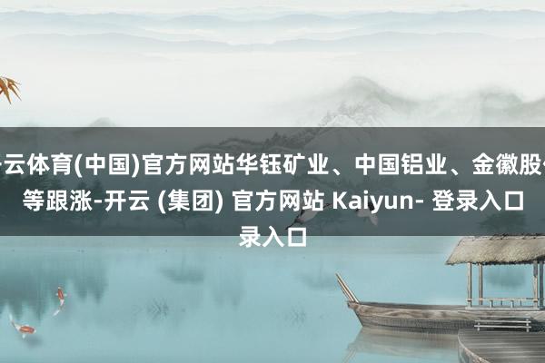 开云体育(中国)官方网站华钰矿业、中国铝业、金徽股份等跟涨-开云 (集团) 官方网站 Kaiyun- 登录入口