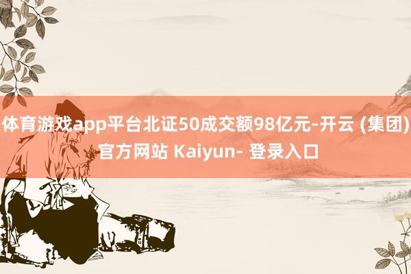 体育游戏app平台北证50成交额98亿元-开云 (集团) 官方网站 Kaiyun- 登录入口