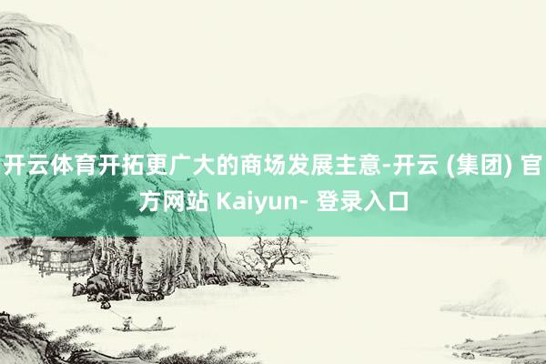 开云体育开拓更广大的商场发展主意-开云 (集团) 官方网站 Kaiyun- 登录入口