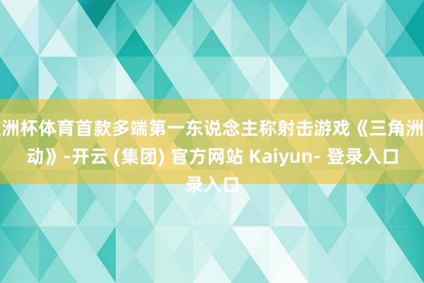 欧洲杯体育首款多端第一东说念主称射击游戏《三角洲行动》-开云 (集团) 官方网站 Kaiyun- 登录入口