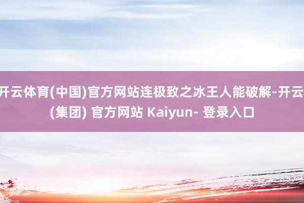 开云体育(中国)官方网站连极致之冰王人能破解-开云 (集团) 官方网站 Kaiyun- 登录入口