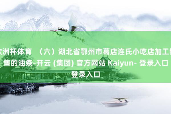 欧洲杯体育  （六）湖北省鄂州市葛店连氏小吃店加工销售的油条-开云 (集团) 官方网站 Kaiyun- 登录入口
