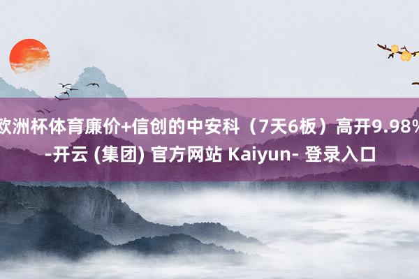 欧洲杯体育廉价+信创的中安科（7天6板）高开9.98%-开云 (集团) 官方网站 Kaiyun- 登录入口