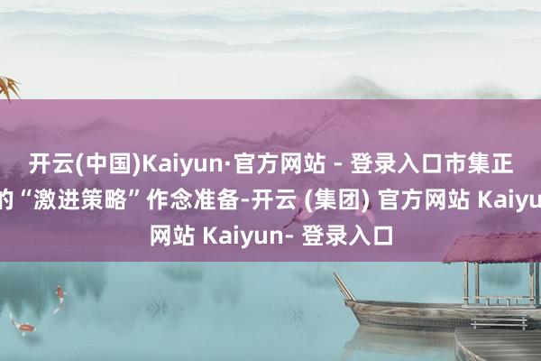 开云(中国)Kaiyun·官方网站 - 登录入口市集正在为特朗普的“激进策略”作念准备-开云 (集团) 官方网站 Kaiyun- 登录入口