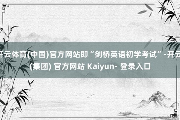 开云体育(中国)官方网站即“剑桥英语初学考试”-开云 (集团) 官方网站 Kaiyun- 登录入口