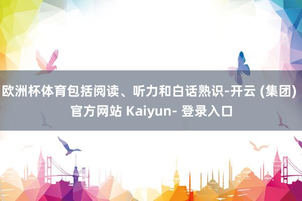 欧洲杯体育包括阅读、听力和白话熟识-开云 (集团) 官方网站 Kaiyun- 登录入口