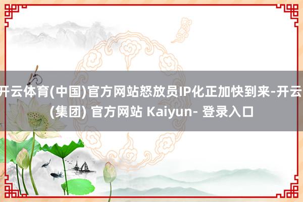 开云体育(中国)官方网站怒放员IP化正加快到来-开云 (集团) 官方网站 Kaiyun- 登录入口