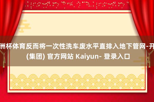 欧洲杯体育反而将一次性洗车废水平直排入地下管网-开云 (集团) 官方网站 Kaiyun- 登录入口