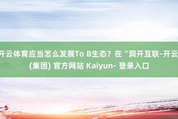 开云体育应当怎么发展To B生态？在“洞开互联-开云 (集团) 官方网站 Kaiyun- 登录入口