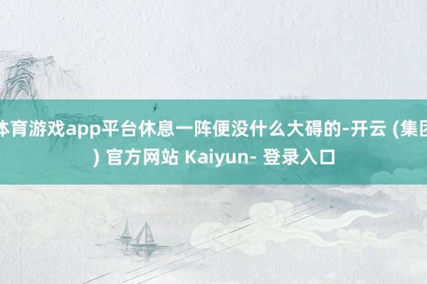 体育游戏app平台休息一阵便没什么大碍的-开云 (集团) 官方网站 Kaiyun- 登录入口