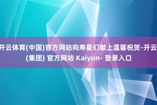 开云体育(中国)官方网站向寿星们献上温馨祝贺-开云 (集团) 官方网站 Kaiyun- 登录入口