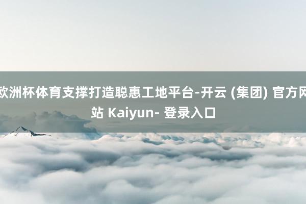 欧洲杯体育支撑打造聪惠工地平台-开云 (集团) 官方网站 Kaiyun- 登录入口