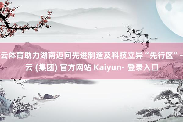 开云体育助力湖南迈向先进制造及科技立异“先行区”-开云 (集团) 官方网站 Kaiyun- 登录入口