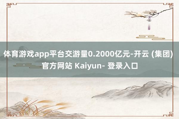 体育游戏app平台交游量0.2000亿元-开云 (集团) 官方网站 Kaiyun- 登录入口