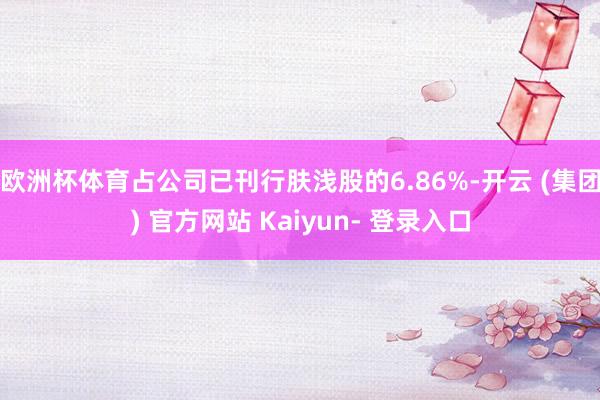 欧洲杯体育占公司已刊行肤浅股的6.86%-开云 (集团) 官方网站 Kaiyun- 登录入口
