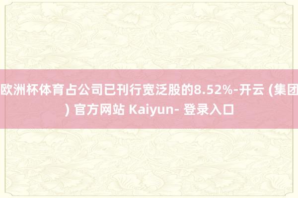欧洲杯体育占公司已刊行宽泛股的8.52%-开云 (集团) 官方网站 Kaiyun- 登录入口