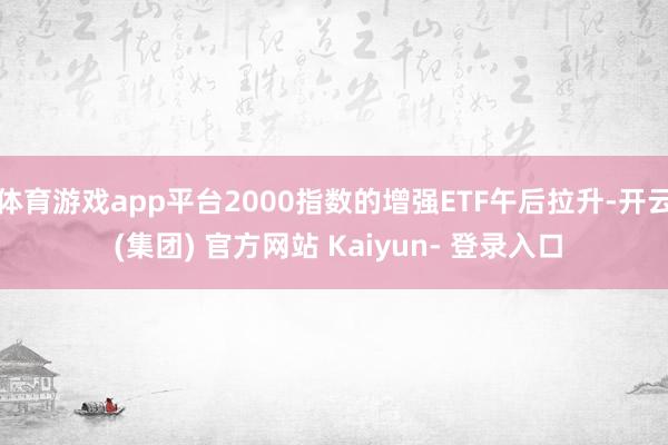 体育游戏app平台2000指数的增强ETF午后拉升-开云 (集团) 官方网站 Kaiyun- 登录入口