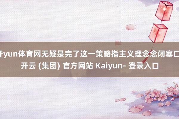 开yun体育网无疑是完了这一策略指主义理念念闭塞口-开云 (集团) 官方网站 Kaiyun- 登录入口