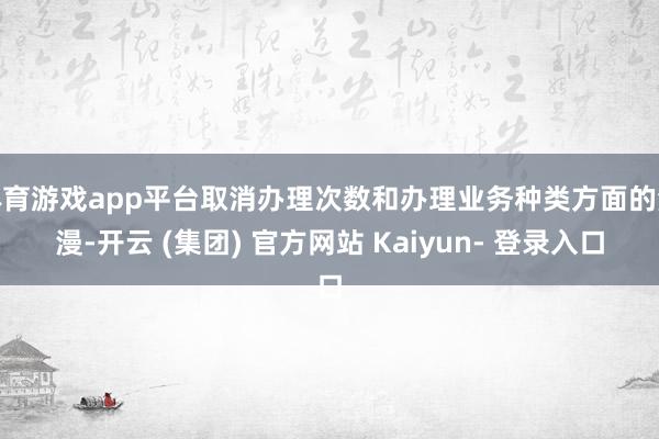 体育游戏app平台取消办理次数和办理业务种类方面的浪漫-开云 (集团) 官方网站 Kaiyun- 登录入口
