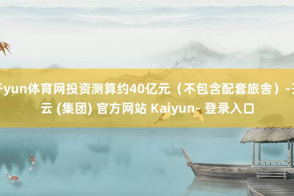 开yun体育网投资测算约40亿元（不包含配套旅舍）-开云 (集团) 官方网站 Kaiyun- 登录入口