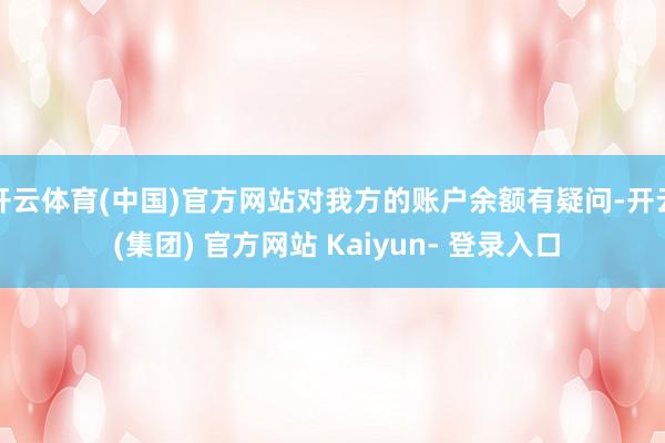 开云体育(中国)官方网站对我方的账户余额有疑问-开云 (集团) 官方网站 Kaiyun- 登录入口