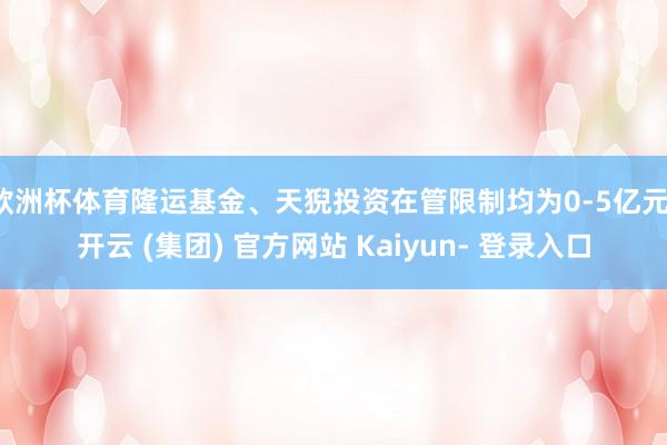 欧洲杯体育隆运基金、天猊投资在管限制均为0-5亿元-开云 (集团) 官方网站 Kaiyun- 登录入口