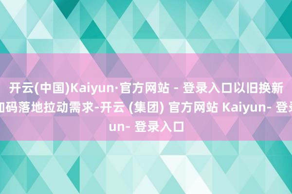 开云(中国)Kaiyun·官方网站 - 登录入口以旧换新策略加码落地拉动需求-开云 (集团) 官方网站 Kaiyun- 登录入口