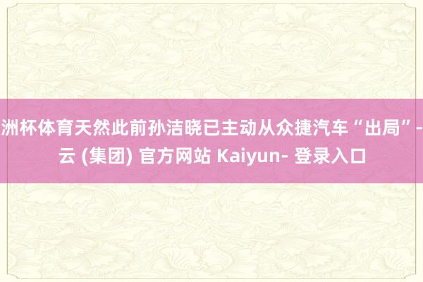 欧洲杯体育天然此前孙洁晓已主动从众捷汽车“出局”-开云 (集团) 官方网站 Kaiyun- 登录入口