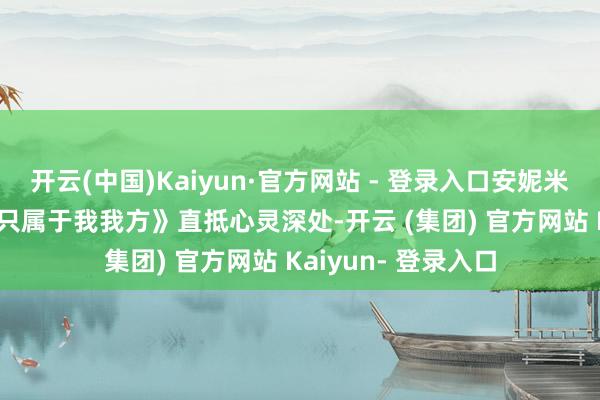 开云(中国)Kaiyun·官方网站 - 登录入口安妮米可·凡·丹一首《我只属于我我方》直抵心灵深处-开云 (集团) 官方网站 Kaiyun- 登录入口