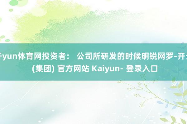开yun体育网投资者： 公司所研发的时候明锐网罗-开云 (集团) 官方网站 Kaiyun- 登录入口