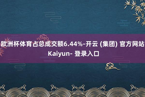 欧洲杯体育占总成交额6.44%-开云 (集团) 官方网站 Kaiyun- 登录入口
