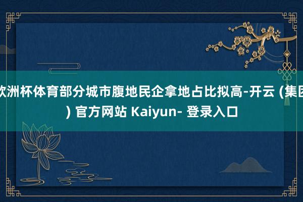 欧洲杯体育部分城市腹地民企拿地占比拟高-开云 (集团) 官方网站 Kaiyun- 登录入口