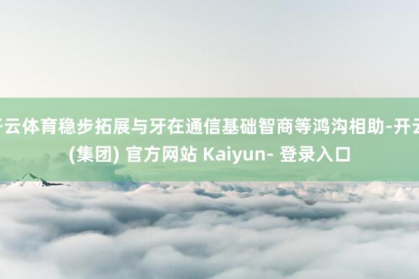 开云体育稳步拓展与牙在通信基础智商等鸿沟相助-开云 (集团) 官方网站 Kaiyun- 登录入口