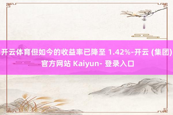 开云体育但如今的收益率已降至 1.42%-开云 (集团) 官方网站 Kaiyun- 登录入口