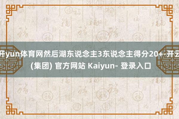 开yun体育网然后湖东说念主3东说念主得分20+-开云 (集团) 官方网站 Kaiyun- 登录入口