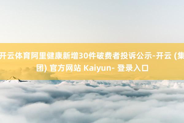 开云体育阿里健康新增30件破费者投诉公示-开云 (集团) 官方网站 Kaiyun- 登录入口