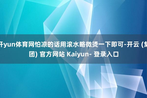 开yun体育网怕凉的话用滚水略微烫一下即可-开云 (集团) 官方网站 Kaiyun- 登录入口