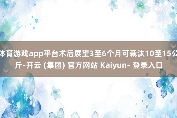 体育游戏app平台术后展望3至6个月可裁汰10至15公斤-开云 (集团) 官方网站 Kaiyun- 登录入口