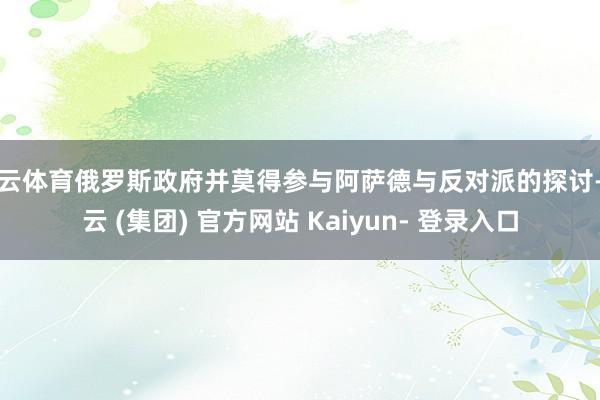 开云体育俄罗斯政府并莫得参与阿萨德与反对派的探讨-开云 (集团) 官方网站 Kaiyun- 登录入口