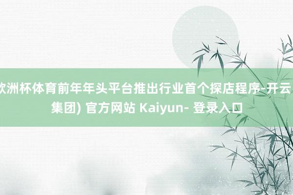 欧洲杯体育前年年头平台推出行业首个探店程序-开云 (集团) 官方网站 Kaiyun- 登录入口
