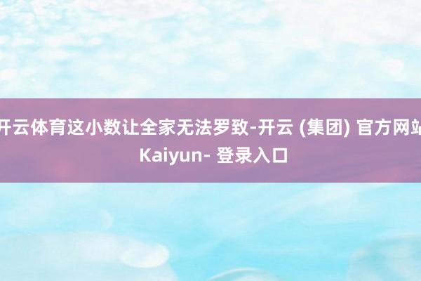 开云体育这小数让全家无法罗致-开云 (集团) 官方网站 Kaiyun- 登录入口