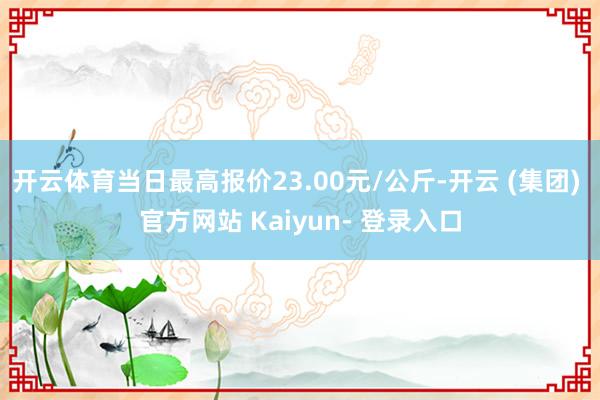 开云体育当日最高报价23.00元/公斤-开云 (集团) 官方网站 Kaiyun- 登录入口