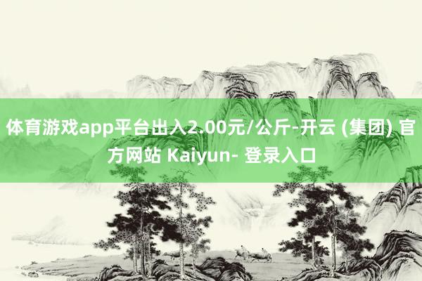 体育游戏app平台出入2.00元/公斤-开云 (集团) 官方网站 Kaiyun- 登录入口
