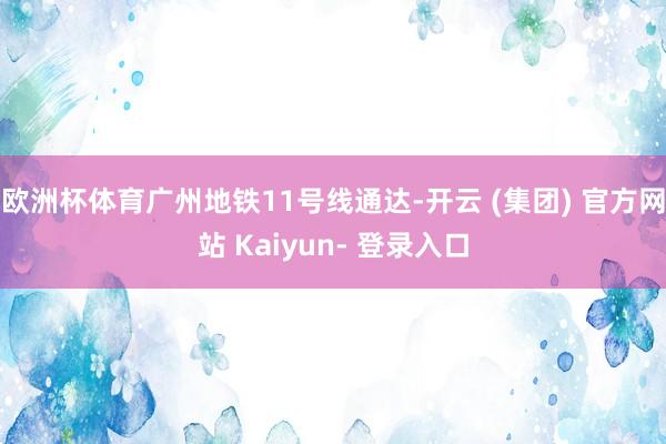 欧洲杯体育广州地铁11号线通达-开云 (集团) 官方网站 Kaiyun- 登录入口
