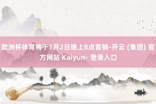 欧洲杯体育将于1月2日晚上8点首销-开云 (集团) 官方网站 Kaiyun- 登录入口