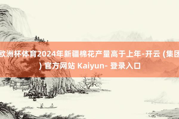 欧洲杯体育2024年新疆棉花产量高于上年-开云 (集团) 官方网站 Kaiyun- 登录入口